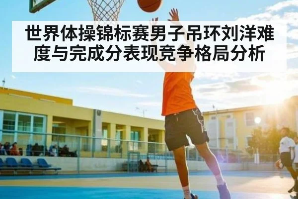 世界体操锦标赛男子吊环刘洋难度与完成分表现竞争格局分析